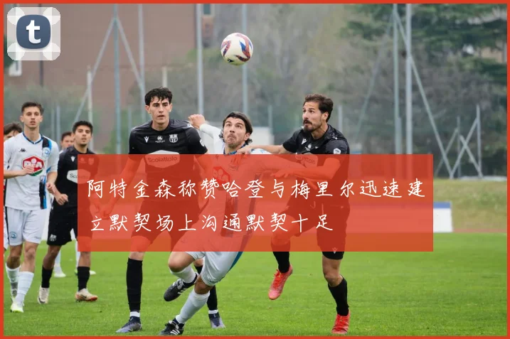 阿特金森称赞哈登与梅里尔迅速建立默契场上沟通默契十足