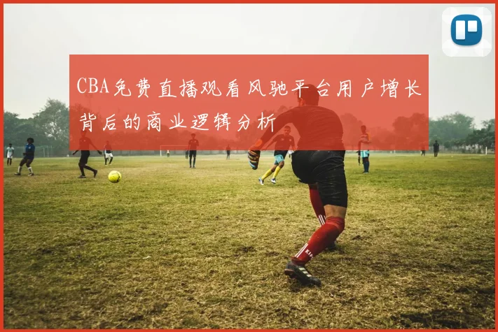 CBA免费直播观看风驰平台用户增长背后的商业逻辑分析