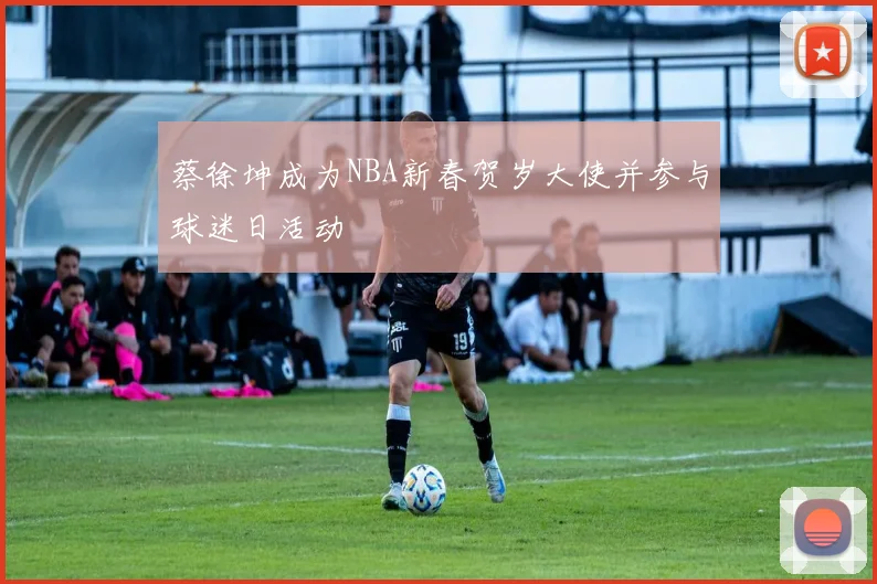 蔡徐坤成为NBA新春贺岁大使并参与球迷日活动