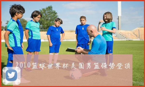 2010篮球世界杯美国男篮强势登顶