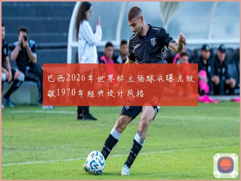 巴西2026年世界杯主场球衣曝光致敬1970年经典设计风格